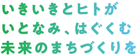 いきいきとヒトがいとなみ、はぐくむ、未来のまちづくりを